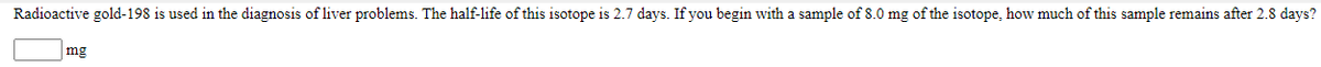 Radioactive gold-198 is used in the diagnosis of liver problems. The half-life of this isotope is 2.7 days. If you begin with a sample of 8.0 mg of the isotope, how much of this sample remains after 2.8 days?
mg
