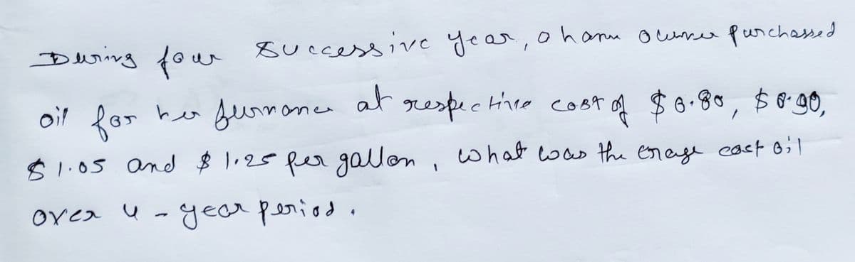 During four successive year, o han ocumer purchassed
at
сова
respective cost of $0.80, $8.90,
$1.05 and $1.20 per gallon, what was the crage cact oil
oil for her furmance
over u-year period.
4