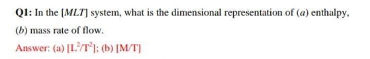 Q1: In the [MLT] system, what is the dimensional representation of (a) enthalpy,
(b) mass rate of flow.
Answer: (a) [L/T2]; (b) [M/T]