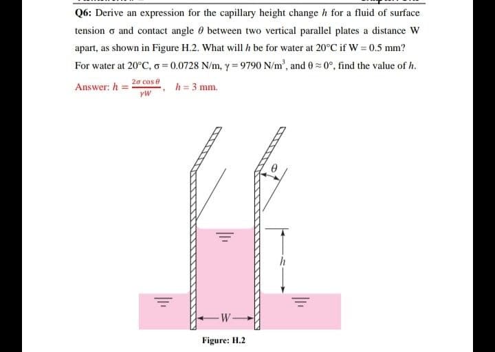 Q6: Derive an expression for the capillary height change h for a fluid of surface
tension σ and contact angle between two vertical parallel plates a distance W
apart, as shown in Figure H.2. What will be for water at 20°C if W = 0.5 mm?
For water at 20°C, σ = 0.0728 N/m, y = 9790 N/m², and 0=0°, find the value of h.
h = 3 mm.
Answer: h=
20 cos 8
W
Figure: H.2