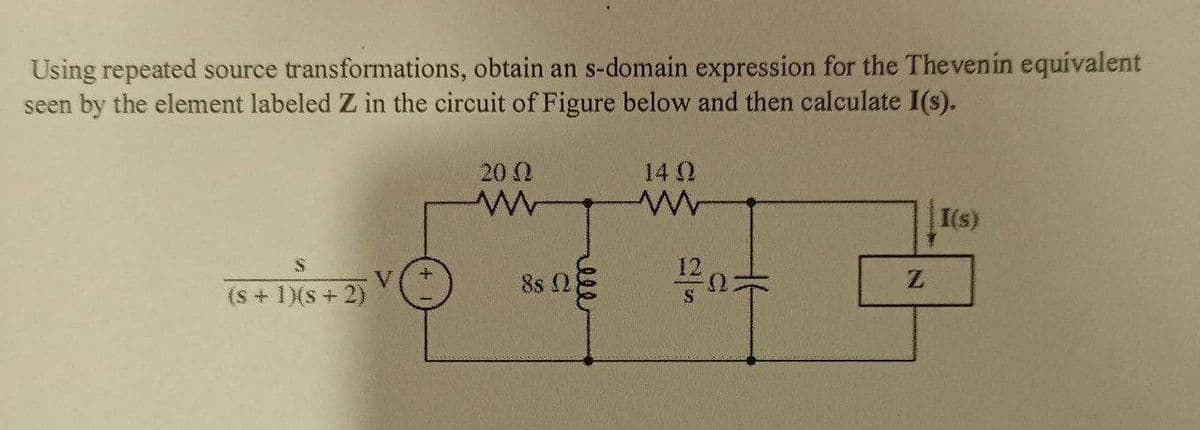 Using repeated source transformations, obtain an s-domain expression for the Thevenin equivalent
seen by the element labeled Z in the circuit of Figure below and then calculate I(s).
20 Ω
ww
S
+1+2)
(s + 1)(s + 2)
V
+
85 Ω
eee
14 Q
www
120
I(s)
Z