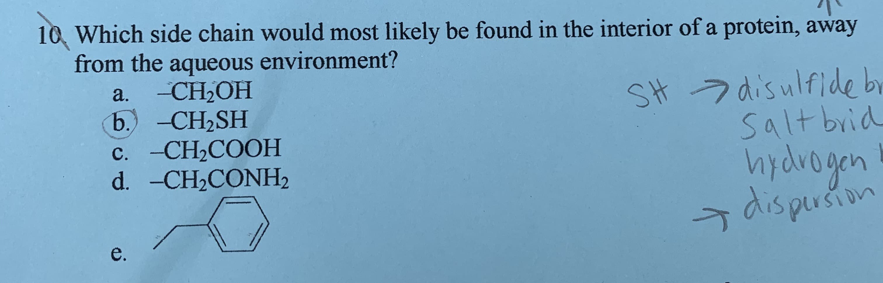 10 Which side chain would most likely be found in the interior of a protein, away
from the aqueous environment?
CH-ОН
b. -CH2SH
c. -CH2COOH
d. -CH2CONH2
a.
SH 7 disulfide by
Salt brid
hydvogen
şdispersion
e.
