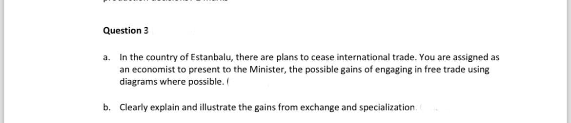 Question 3
a.
In the country of Estanbalu, there are plans to cease international trade. You are assigned as
an economist to present to the Minister, the possible gains of engaging in free trade using
diagrams where possible. (
b. Clearly explain and illustrate the gains from exchange and specialization.