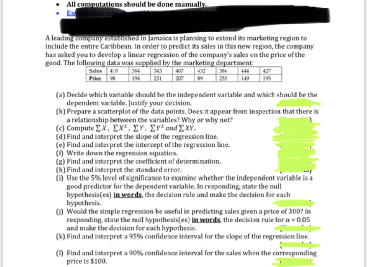 All computations should be done manually.
Ensure that you s
A leading company established in Jamaica is planning to extend its marketing region to
include the entire Caribbean. In order to predict its sales in this new region, the company
has asked you to develop a linear regression of the company's sales on the price of the
good. The following data was supplied by the marketing department:
Sales 418
Price 98
343 407 432
207 89
384
194 231
386 444
255 149
427
195
(a) Decide which variable should be the independent variable and which should be the
dependent variable. Justify your decision.
(b) Prepare a scatterplot of the data points. Does it appear from inspection that there is
a relationship between the variables? Why or why not?
(c) Compute ΣΧ. ΣΧ. ΣΥ. ΣΥΖ and Σ ΧΥ.
(d) Find and interpret the slope of the regression line.
(e) Find and interpret the intercept of the regression line.
(f) Write down the regression equation.
(g) Find and interpret the coefficient of determination.
(h) Find and interpret the standard error.
(1) Use the 5% level of significance to examine whether the independent variable is a
good predictor for the dependent variable. In responding, state the null
hypothesis(es) in words, the decision rule and make the decision for each
hypothesis.
(1) Would the simple regression be useful in predicting sales given a price of 300? In
responding, state the null hypothesis(es) in words, the decision rule for a = 0.05
and make the decision for each hypothesis.
(k) Find and interpret a 95% confidence interval for the slope of the regression line.
(1) Find and interpret a 90% confidence interval for the sales when the corresponding
price is $100.