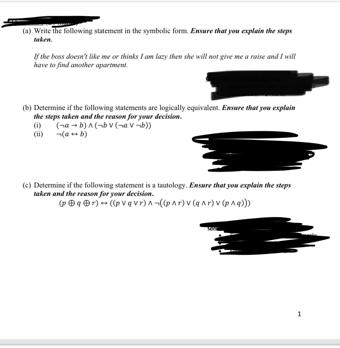 (a) Write the following statement in the symbolic form. Ensure that you explain the steps
taken.
If the boss doesn't like me or thinks I am lazy then she will not give me a raise and I will
have to find another apartment.
1A Marking Scheme
answer 2 marks
(b) Determine if the following statements are logically equivalent. Ensure that you explain
the steps taken and the reason for your decision.
(i)
(а→ b)^(bv (¬аv ¬b))
(a → b)
(ii)
(c) Determine if the following statement is a tautology. Ensure that you explain the steps
taken and the reason for your decision.
(pqr) → ((p v q v r) ^ ¬((p ^r) v (q^r) v (p ^ q)))
Que
1