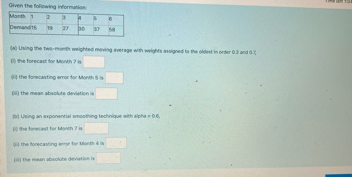 Given the following information:
Month 1
2
4
Demand 15
19
3
27
30
5
6
37 58
(a) Using the two-month weighted moving average with weights assigned to the oldest in order 0.3 and 0.7,
(i) the forecast for Month 7 is
(ii) the forecasting error for Month 5 is
(iii) the mean absolute deviation is
(b) Using an exponential smoothing technique with alpha=0.6,
(i) the forecast for Month 7 is
(ii) the forecasting error for Month 4 is
(iii) the mean absolute deviation is
Time left 1:04