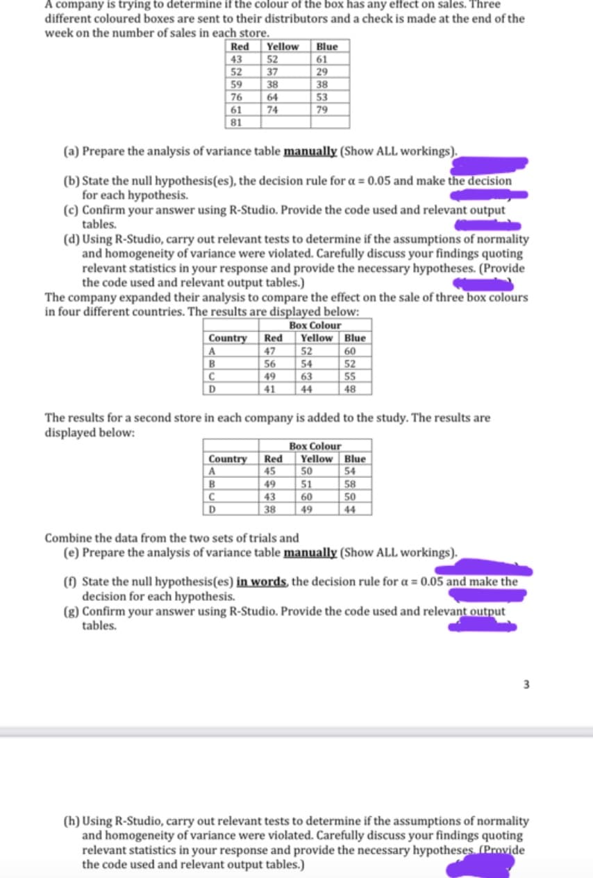 A company is trying to determine if the colour of the box has any effect on sales. Three
different coloured boxes are sent to their distributors and a check is made at the end of the
week on the number of sales in each store.
Red
43
52
59
76
61
81
(a) Prepare the analysis of variance table manually (Show ALL workings).
(b) State the null hypothesis(es), the decision rule for a = 0.05 and make the decision
for each hypothesis.
A
B
Yellow
52
37
38
64
74
(c) Confirm your answer using R-Studio. Provide the code used and relevant output
tables.
C
D
(d) Using R-Studio, carry out relevant tests to determine if the assumptions of normality
and homogeneity of variance were violated. Carefully discuss your findings quoting
relevant statistics in your response and provide the necessary hypotheses. (Provide
the code used and relevant output tables.)
The company expanded their analysis to compare the effect on the sale of three box colours
in four different countries. The results are displayed below:
Box Colour
Yellow
Country Red
47
56
Country
A
B
C
D
Blue
61
29
38
53
79
49
41
52
54
63
44
The results for a second store in each company is added to the study. The results are
displayed below:
Box Colour
Red Yellow
45
49
43
38
50
51
60
49
Blue
60
52
55
48
Blue
54
58
50
44
Combine the data from the two sets of trials and
(e) Prepare the analysis of variance table manually (Show ALL workings).
(f) State the null hypothesis(es) in words, the decision rule for a = 0.05 and make the
decision for each hypothesis.
(g) Confirm your answer using R-Studio. Provide the code used and relevant output
tables.
3
(h) Using R-Studio, carry out relevant tests to determine if the assumptions of normality
and homogeneity of variance were violated. Carefully discuss your findings quoting
relevant statistics in your response and provide the necessary hypotheses. (Provide
the code used and relevant output tables.)