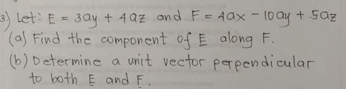 3) Let: E = 3ay + 4az and F=Aax -10ay + Saz
(a) Find the component of E along F.
(b) Determine a unit vector perpendicular
to both E and F.
