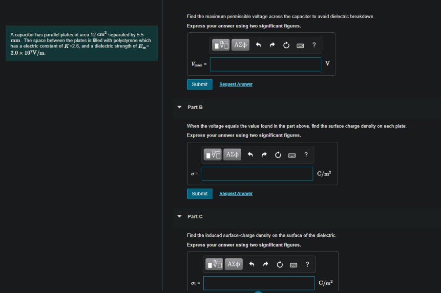 Find the maximum permissible voltage across the capacitor to avoid dielectric breakdown.
Express your answer using two significant figures.
A capacitor has parallel plates of area 12 cm? separated by 5.5
mm. The space between the plates is filled with polystyrene which
has a electric constant of K=2.6, and a dielectric strength of E=
2.0 x 107V/m.
?
V
Submit
Request Answer
Part B
When the voltage equals the value found in the part above, find the surface charge density on each plate.
Express your answer using two significant figures.
?
C/m?
Submit
Reguest Answer
Part C
Find the induced surface-charge density on the surface of the dielectric.
Express your answer using two significant figures.
?
C/m²
%D
