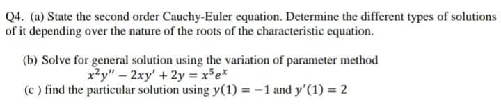 Q4. (a) State the second order Cauchy-Euler equation. Determine the different types of solutions
of it depending over the nature of the roots of the characteristic equation.
(b) Solve for general solution using the variation of parameter method
x²y" – 2xy' + 2y = xe*
(c ) find the particular solution using y(1) = -1 and y'(1) = 2
%3D
