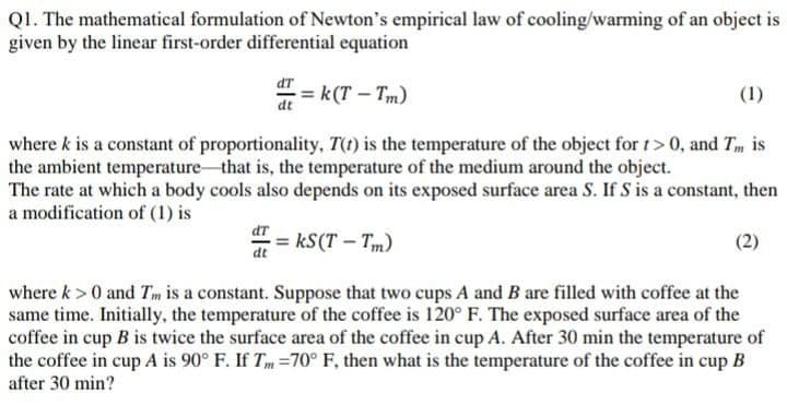 Q1. The mathematical formulation of Newton's empirical law of cooling/warming of an object is
given by the linear first-order differential equation
dT
= k(T – Tm)
(1)
dt
where k is a constant of proportionality, T(t) is the temperature of the object for t> 0, and Tm is
the ambient temperature that is, the temperature of the medium around the object.
The rate at which a body cools also depends on its exposed surface area S. If S is a constant, then
a modification of (1) is
dT
kS(T – Tm)
(2)
dt
where k> 0 and Tm is a constant. Suppose that two cups A and B are filled with coffee at the
same time. Initially, the temperature of the coffee is 120° F. The exposed surface area of the
coffee in cup B is twice the surface area of the coffee in cup A. After 30 min the temperature of
the coffee in cup A is 90° F. If Tm =70° F, then what is the temperature of the coffee in cup B
after 30 min?
