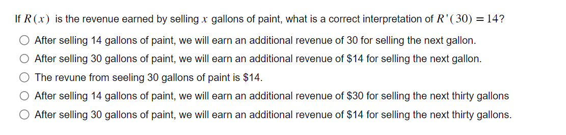 If R (x) is the revenue earned by selling x gallons of paint, what is a correct interpretation of R'(30) = 14?
After selling 14 gallons of paint, we will earn an additional revenue of 30 for selling the next gallon.
After selling 30 gallons of paint, we will earn an additional revenue of $14 for selling the next gallon.
The revune from seeling 30 gallons of paint is $14.
O After selling 14 gallons of paint, we will earn an additional revenue of $30 for selling the next thirty gallons
After selling 30 gallons of paint, we will earn an additional revenue of $14 for selling the next thirty gallons.