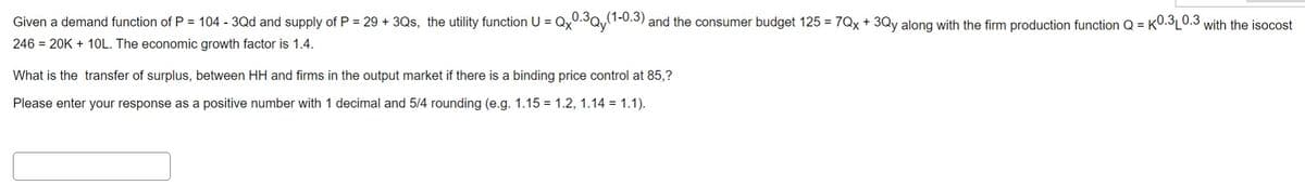 Given a demand function of P = 104 - 3Qd and supply of P = 29 + 3Qs, the utility function U = Qx0.3Qy(1-0.3) and the consumer budget 125 = 7Qx + 3Qy along with the firm production function Q=K0.3₁0.3 with the isocost
246 = 20K + 10L. The economic growth factor is 1.4.
What is the transfer of surplus, between HH and firms in the output market if there is a binding price control at 85,?
Please enter your response as a positive number with 1 decimal and 5/4 rounding (e.g. 1.15 = 1.2, 1.14 = 1.1).