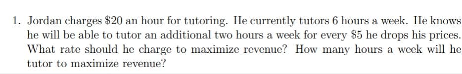 1. Jordan charges $20 an hour for tutoring. He currently tutors 6 hours a week. He knows
he will be able to tutor an additional two hours a week for every $5 he drops his prices.
What rate should he charge to maximize revenue? How many hours a week will he
tutor to maximize revenue?