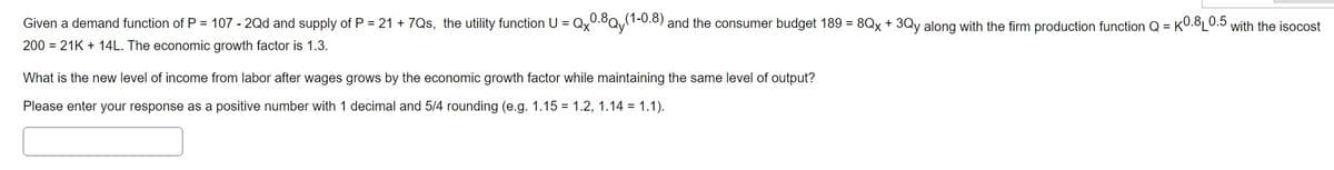 Given a demand function of P = 107 - 2Qd and supply of P = 21 +7Qs, the utility function U = Qx0.8Qy(1-0.8) and the consumer budget 189 = 8Qx + 3Qy along with the firm production function Q = k0.8₁ 0.5 with the isocost
200 21K + 14L. The economic growth factor is 1.3.
What is the new level of income from labor after wages grows by the economic growth factor while maintaining the same level of output?
Please enter your response as a positive number with 1 decimal and 5/4 rounding (e.g. 1.15 = 1.2, 1.14 = 1.1).