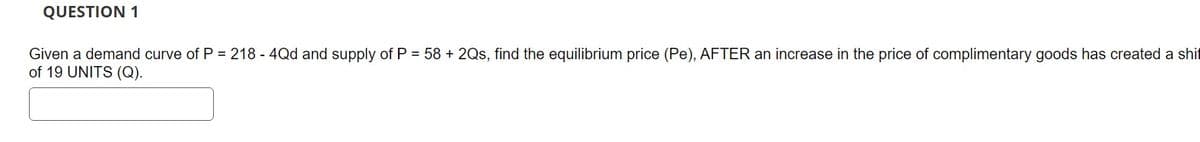 QUESTION 1
Given a demand curve of P = 218 - 4Qd and supply of P = 58 + 2Qs, find the equilibrium price (Pe), AFTER an increase in the price of complimentary goods has created a shif
of 19 UNITS (Q).