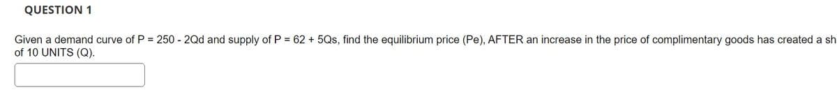 QUESTION 1
Given a demand curve of P = 250 - 2Qd and supply of P = 62 +5Qs, find the equilibrium price (Pe), AFTER an increase in the price of complimentary goods has created a sh
of 10 UNITS (Q).