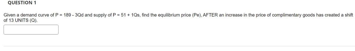 QUESTION 1
Given a demand curve of P = 189 - 3Qd and supply of P = 51 + 1Qs, find the equilibrium price (Pe), AFTER an increase in the price of complimentary goods has created a shift
of 13 UNITS (Q).