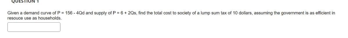 TION 1
Given a demand curve of P = 156 - 4Qd and supply of P = 6 + 2Qs, find the total cost to society of a lump sum tax of 10 dollars, assuming the government is as efficient in
resouce use as households.