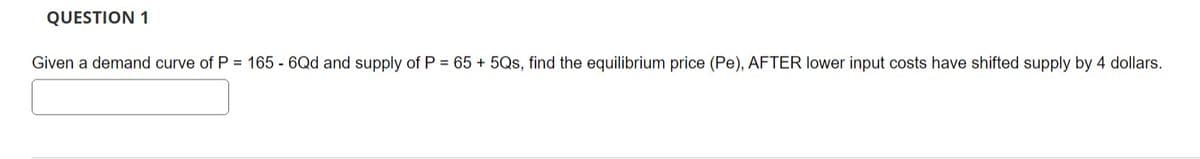 QUESTION 1
Given a demand curve of P = 165 - 6Qd and supply of P = 65 + 5Qs, find the equilibrium price (Pe), AFTER lower input costs have shifted supply by 4 dollars.