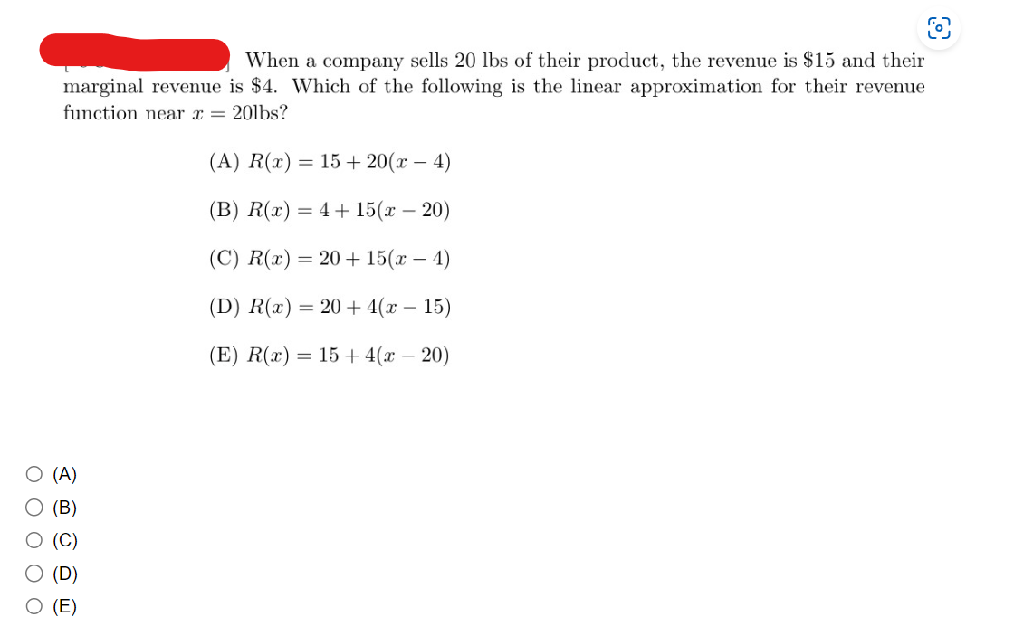 O O O O O
When a company sells 20 lbs of their product, the revenue is $15 and their
marginal revenue is $4. Which of the following is the linear approximation for their revenue
function near x = 20lbs?
(A)
(B)
(D)
(E)
L
(A) R(x) = 15+20(x- - 4)
(B) R(x) = 4+15(x - 20)
(C) R(x) = 20+15(x-4)
(D) R(x) = 20 + 4(x - 15)
(E) R(x) = 15+ 4(x - 20)