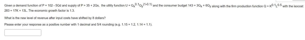 Given a demand function of P = 102 - 5Qd and supply of P = 35 + 2Qs, the utility function U = Qx0.1Qy(1
(1-0.1) and the consumer budget 143 = 3Qx + 6Qy along with the firm production function Q=K0.1L0.5 with the isocost
283 = 17K+ 13L. The economic growth factor is 1.3.
What is the new level of revenue after input costs have shifted by 8 dollars?
Please enter your response as a positive number with 1 decimal and 5/4 rounding (e.g. 1.15 = 1.2, 1.14 = 1.1).