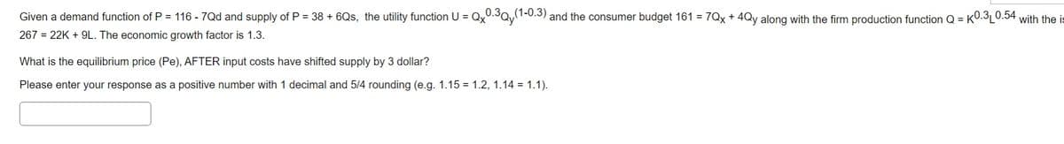 Given a demand function of P = 116 - 7Qd and supply of P = 38 + 6Qs, the utility function U = Qx0.3Qy(1-0.3) and the consumer budget 161 = 7Qx + 4Qy along with the firm production function Q=K0.3 0.54 with the is
267 = 22K+9L. The economic growth factor is 1.3.
What is the equilibrium price (Pe), AFTER input costs have shifted supply by 3 dollar?
Please enter your response as a positive number with 1 decimal and 5/4 rounding (e.g. 1.15 = 1.2, 1.14 = 1.1).