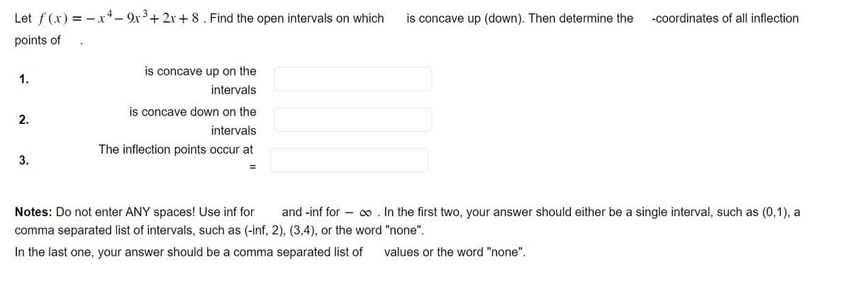 Let f(x) = -x4-9x³+2x+8 . Find the open intervals on which is concave up (down). Then determine the -coordinates of all inflection
points of
1.
2.
3.
is concave up on the
intervals
is concave down on the
intervals
The inflection points occur at
Notes: Do not enter ANY spaces! Use inf for and -inf for - ∞ . In the first two, your answer should either be a single interval, such as (0,1), a
comma separated list of intervals, such as (-inf, 2), (3,4), or the word "none".
In the last one, your answer should be a comma separated list of values or the word "none".