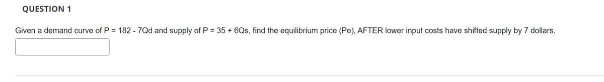 QUESTION 1
Given a demand curve of P = 182 - 7Qd and supply of P = 35+ 6Qs, find the equilibrium price (Pe), AFTER lower input costs have shifted supply by 7 dollars.