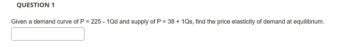 QUESTION 1
Given a demand curve of P = 225 - 1Qd and supply of P = 38 +1Qs, find the price elasticity of demand at equilibrium.