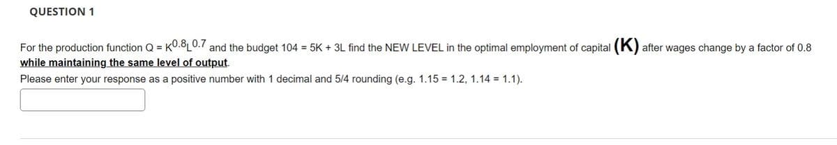 QUESTION 1
For the production function Q = K0.8 0.7 and the budget 104 = 5K + 3L find the NEW LEVEL in the optimal employment of capital (K) after wages change by a factor of 0.8
while maintaining the same level of output.
Please enter your response as a positive number with 1 decimal and 5/4 rounding (e.g. 1.15 = 1.2, 1.14 = 1.1).