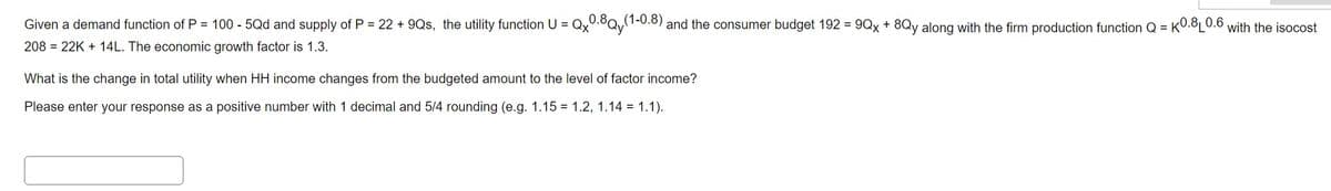 Given a demand function of P = 100 - 5Qd and supply of P = 22 +9Qs, the utility function U = Qx0.8Qy(1-0.8) and the consumer budget 192 = 9Qx + 8Qy along with the firm production function Q =
K0.8 0.6
208 = 22K +14L. The economic growth factor is 1.3.
What is the change in total utility when HH income changes from the budgeted amount to the level of factor income?
Please enter your response as a positive number with 1 decimal and 5/4 rounding (e.g. 1.15 = 1.2, 1.14 = 1.1).
with the isocost