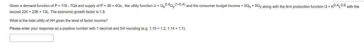 Given a demand function of P = 119 - 7Qd and supply of P = 38 + 4Qs, the utility function U = Qx0.4Qy(1-0.4) and the consumer budget Income = 5Qx + 6Qy along with the firm production function Q = K0.4L0.6 with the
isocost 224 = 23K + 13L. The economic growth factor is 1.8.
What is the total utility of HH given the level of factor income?
Please enter your response as a positive number with 1 decimal and 5/4 rounding (e.g. 1.15 = 1.2, 1.14 = 1.1).