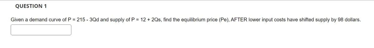 QUESTION 1
Given a demand curve of P = 215 - 3Qd and supply of P = 12 + 2Qs, find the equilibrium price (Pe), AFTER lower input costs have shifted supply by 98 dollars.