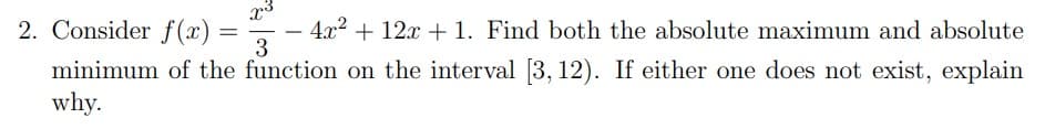 x³
2. Consider f(x)
4x² + 12x + 1. Find both the absolute maximum and absolute
3
minimum of the function on the interval [3, 12). If either one does not exist, explain
why.
=
-