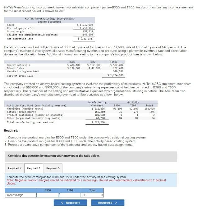 Hi-Tek Manufacturing, Incorporated, makes two industrial component parts-8300 and T500. An absorption costing income statement
for the most recent period is shown below:
Hi-Tek Manufacturing, Incorporated
Income Statement
Sales
Cost of goods sold
$ 1,712,000
1,254,186
Gross margin
Selling and administrative expenses
Net operating loss
457,814
640,000
$ (182,186)
Hi-Tek produced and sold 60,400 units of B300 at a price of $20 per unit and 12,600 units of T500 at a price of $40 per unit. The
company's traditional cost system allocates manufacturing overhead to products using a plantwide overhead rate and direct labor
dollars as the allocation base. Additional information relating to the company's two product lines is shown below:
Direct materials
Direct labor
Manufacturing overhead
Cost of goods sold
B300
$ 400,100
$ 120,300
T500
$ 162,300
$ 42,100
Total
$ 562,400
162,400
529,386
$ 1,254,186
The company created an activity-based costing system to evaluate the profitability of its products. Hi-Tek's ABC implementation team
concluded that $53,000 and $108,000 of the company's advertising expenses could be directly traced to B300 and T500,
respectively. The remainder of the selling and administrative expenses was organization-sustaining in nature. The ABC team also
distributed the company's manufacturing overhead to four activities as shown below.
Activity Cost Pool (and Activity Measure)
Machining (machine-hours)
Setups (setup hours)
Product-sustaining (number of products)
Other (organization-sustaining costs)
Total manufacturing overhead cost
Manufacturing
Overhead
$211,836
8300
90,100
Activity
T500
Total
62,300
152,400
155,250
75
270
345
101,600
1
1
2
60,700
NA
NA
NA
$ 529,386
Required:
1. Compute the product margins for B300 and T500 under the company's traditional costing system.
2. Compute the product margins for B300 and T500 under the activity-based costing system.
3. Prepare a quantitative comparison of the traditional and activity-based cost assignments.
Complete this question by entering your answers in the tabs below.
Required 1 Required 2
Required 3
Compute the product margins for 8300 and T500 under the activity-based costing system.
Note: Negative product margins should be indicated by a minus sign. Round your Intermediate calculations to 2 decimal
places.
Product margin
B300
T500
Total
$
<Required 1
Required 3 >