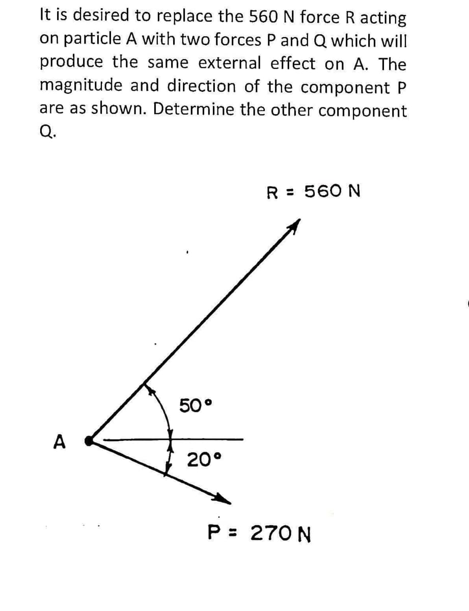 It is desired to replace the 560 N force R acting
on particle A with two forces P and Q which will
produce the same external effect on A. The
magnitude and direction of the component P
are as shown. Determine the other component
Q.
R = 560 N
50°
A
20°
P = 270 N
