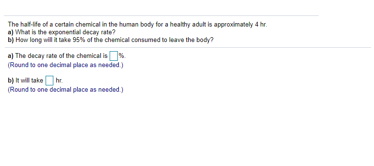 The half-life of a certain chemical in the human body for a healthy adult is approximately 4 hr.
a) What is the exponential decay rate?
b) How long will it take 95% of the chemical consumed to leave the body?
a) The decay rate of the chemical is%.
(Round to one decimal place as needed.)
b) It will takeOhr.
(Round to one decimal place as needed.)
