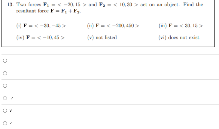 13. Two forces Fı = < -20, 15 > and F2 = < 10, 30 > act on an object. Find the
resultant force F = F1 +F2.
(i) F = < -30, –45 >
(ii) F = < -200, 450 >
(iii) F = < 30, 15 >
(iv) F = < -10, 45 >
(v) not listed
(vi) does not exist
O i
ii
O iv
!!!
