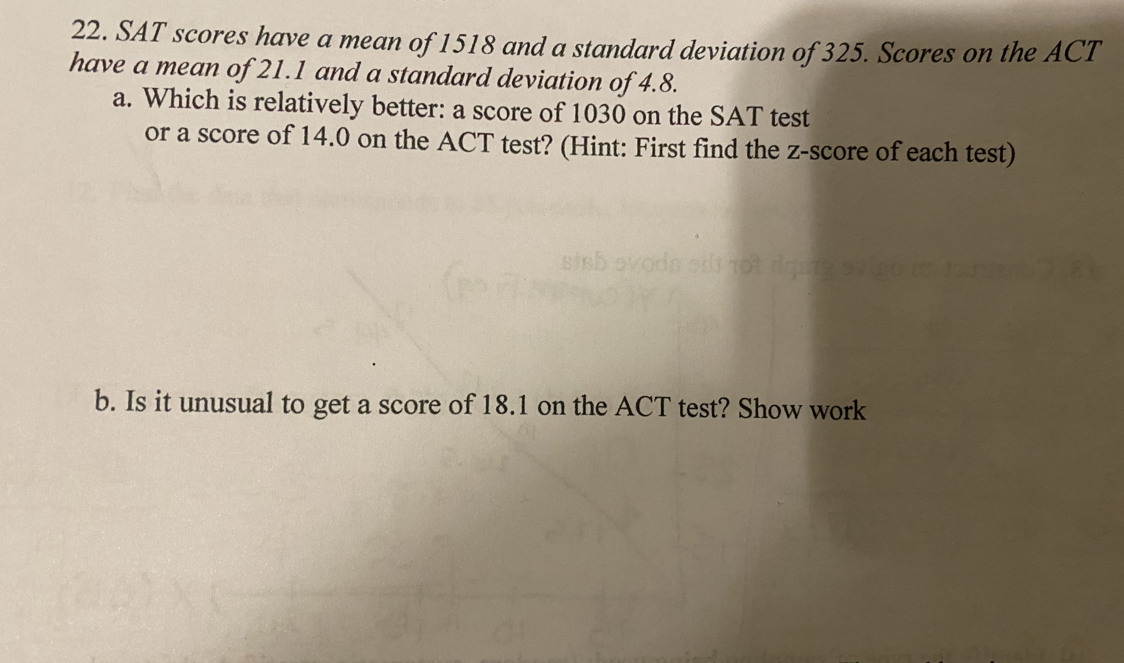 22. SAT scores have a mean of 1518 and a standard deviation of 325. Scores on the ACT
have a mean of 21.1 and a standard deviation of 4.8.
a. Which is relatively better: a score of 1030 on the SÁT test
or a score of 14.0 on the ACT test? (Hint: First find the z-score of each test)
sisb ovodo ot
tls tot d
b. Is it unusual to get a score of 18.1 on the ACT test? Show work
