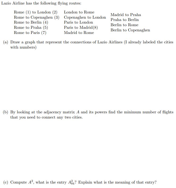 Lazio Airline has the following flying routes:
Rome (1) to London (2) London to Rome
Rome to Copenaghen (3) Copenaghen to London
Rome to Berlin (4)
Paris to London
Rome to Praha (5)
Madrid to Praha
Praha to Berlin
Berlin to Rome
Berlin to Copenaghen
Paris to Madrid (8)
Rome to Paris (7)
Madrid to Rome
(a) Draw a graph that represent the connections of Lazio Airlines (I already labeled the cities
with numbers)
(b) By looking at the adjacency matrix A and its powers find the minimum number of flights
that you need to connect any two cities.
(c) Compute A², what is the entry A4? Explain what is the meaning of that entry?