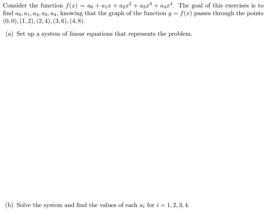 Consider the function f(x) = ao + a₁x + a₂x² + a3x³ + a²x¹. The goal of this exercises is to
find ao, a1, a2, a3, a4, knowing that the graph of the function y = f(x) passes through the points
(0, 0), (1, 2), (2, 4), (3, 6), (4,8).
(a) Set up a system of linear equations that represents the problem.
(b) Solve the system and find the values of each a; for i = 1, 2, 3, 4.