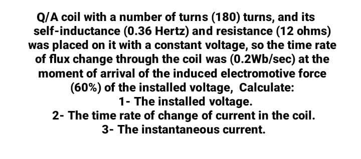 Q/A coil with a number of turns (180) turns, and its
self-inductance (0.36 Hertz) and resistance (12 ohms)
was placed on it with a constant voltage, so the time rate
of flux change through the coil was (0.2Wb/sec) at the
moment of arrival of the induced electromotive force
(60%) of the installed voltage, Calculate:
1- The installed voltage.
2- The time rate of change of current in the coil.
3- The instantaneous current.
