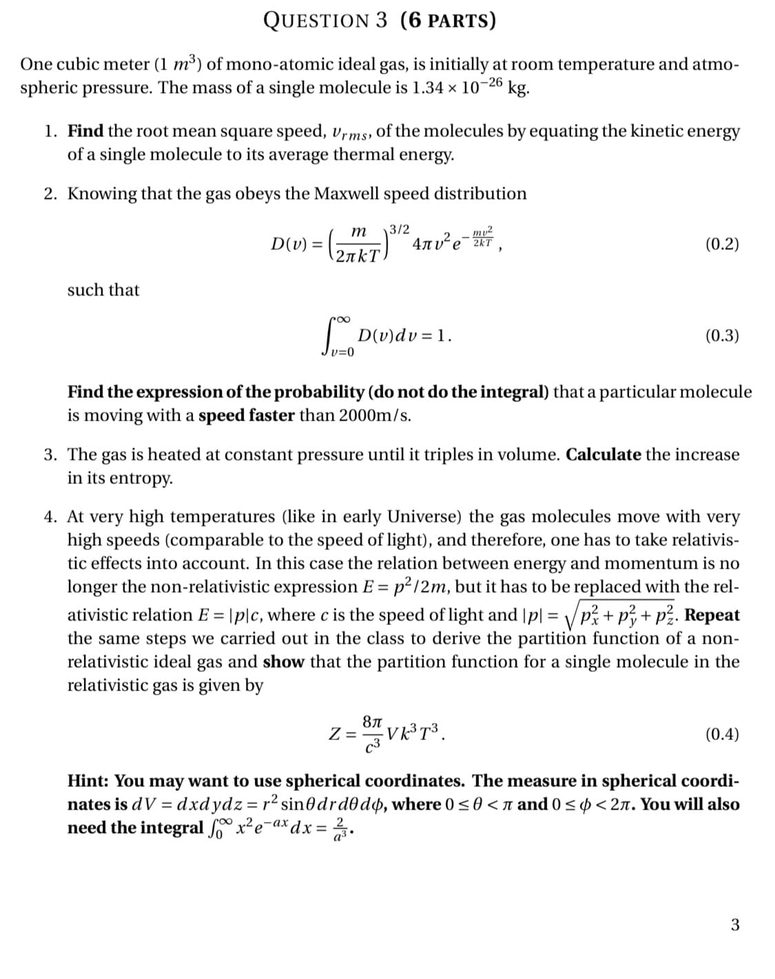 One cubic meter (1 m³) of mono-atomic ideal gas, is initially at room temperature and atmo-
spheric pressure. The mass of a single molecule is 1.34 × 10-26
kg.
1. Find the root mean square speed, vrms, Oof the molecules by equating the kinetic energy
of a single molecule to its average thermal energy.
2. Knowing that the gas obeys the Maxwell speed distribution
3/2
4nv²e-2T
m
mu2
D(v) =
(0.2)
2πkT
such that
D(v)dv = 1.
(0.3)
Find the expression of the probability (do not do the integral) that a particular molecule
is moving with a speed faster than 2000m/s.
3. The gas is heated at constant pressure until it triples in volume. Calculate the increase
in its entropy.
