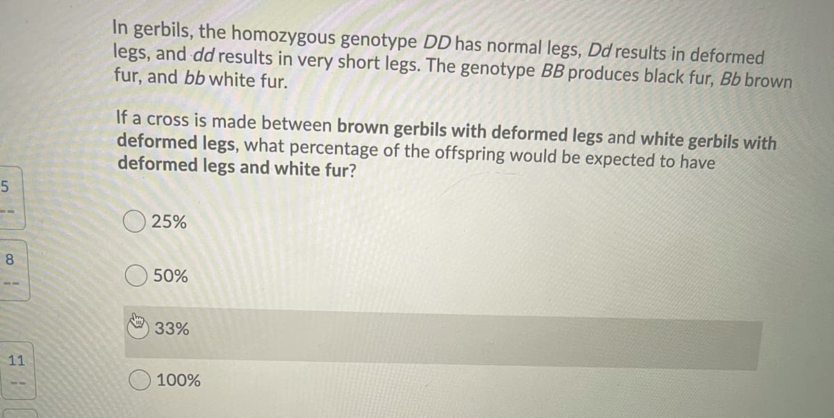 In gerbils, the homozygous genotype DD has normal legs, Dd results in deformed
legs, and dd results in very short legs. The genotype BB produces black fur, Bb brown
fur, and bb white fur.
If a cross is made between brown gerbils with deformed legs and white gerbils with
deformed legs, what percentage of the offspring would be expected to have
deformed legs and white fur?
O 25%
8.
O 50%
33%
11
100%
