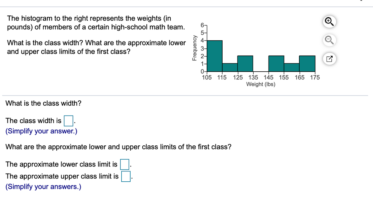 The histogram to the right represents the weights (in
pounds) of members of a certain high-school math team.
6-
What is the class width? What are the approximate lower
4-
3-
and upper class limits of the first class?
2-
0+
105 115
125 135 145 155 165 175
Weight (Ibs)
What is the class width?
The class width is.
(Simplify your answer.)
What are the approximate lower and upper class limits of the first class?
The approximate lower class limit is
The approximate upper class limit is
(Simplify your answers.)
Frequency
