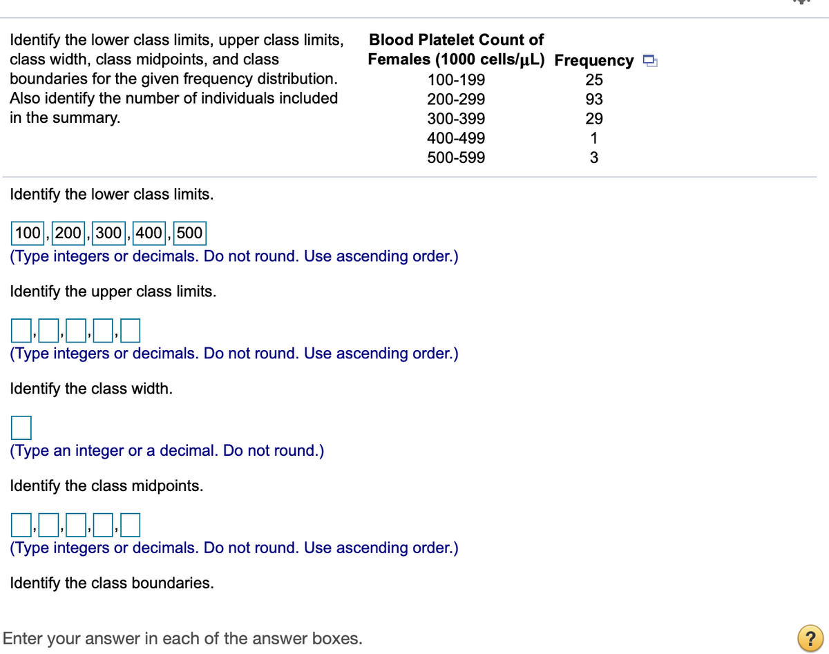 Identify the lower class limits, upper class limits,
class width, class midpoints, and class
boundaries for the given frequency distribution.
Also identify the number of individuals included
in the summary.
Blood Platelet Count of
Females (1000 cells/µL) Frequency
100-199
25
200-299
93
300-399
29
400-499
1
500-599
3
Identify the lower class limits.
100 , 200 , 300 , 400, 500
(Type integers or decimals. Do not round. Use ascending order.)
Identify the upper class limits.
(Type integers or decimals. Do not round. Use ascending order.)
Identify the class width.
(Type an integer or a decimal. Do not round.)
Identify the class midpoints.
(Type integers or decimals. Do not round. Use ascending order.)
Identify the class boundaries.
Enter your answer in each of the answer boxes.
