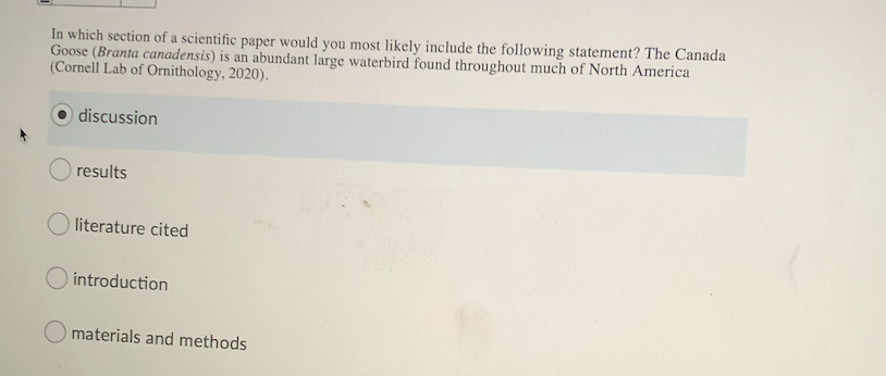 In which section of a scientific paper would you most likely include the following statement? The Canada
Goose (Branta canadensis) is an abundant large waterbird found throughout much of North America
(Cornell Lab of Ornithology, 2020).
discussion
results
O literature cited
O introduction
O materials and methods
