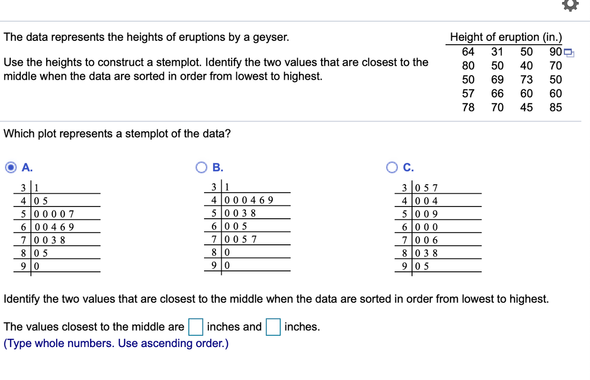 The data represents the heights of eruptions by a geyser.
Height of eruption (in.)
64
31
50
909
Use the heights to construct a stemplot. Identify the two values that are closest to the
middle when the data are sorted in order from lowest to highest.
80
50
40
70
50
69
73
50
57
66
60
60
78
70
45
85
Which plot represents a stemplot of the data?
A.
В.
С.
3 1
4 05
5 00 007
6 00 4 69
700 3 8
3 1
4 000 4 69
3 0 57
4 00 4
5 00 3 8
6 0 05
5 009
6 000
700 6
8 038
700 5 7
8 0 5
8 0
9 |0
9 |0
9 05
Identify the two values that are closest to the middle when the data are sorted in order from lowest to highest.
The values closest to the middle are
inches and
inches.
(Type whole numbers. Use ascending order.)
