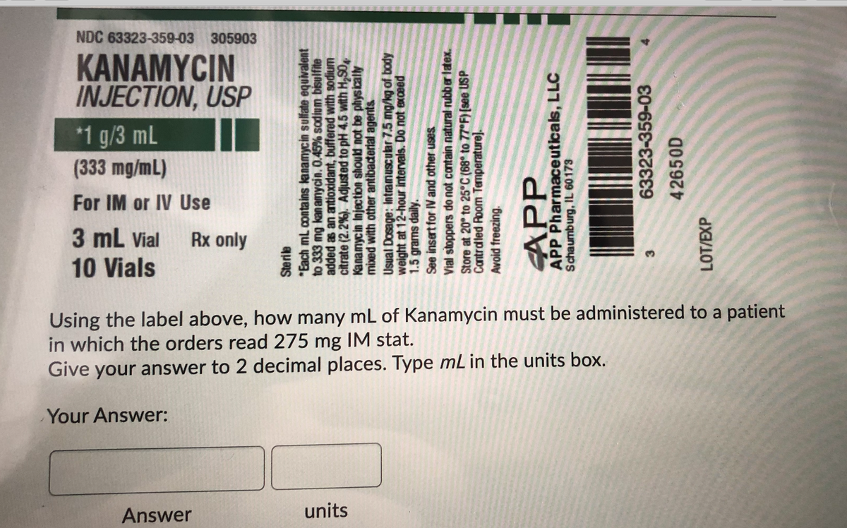 NDC 63323-359-03 305903
KANAMYCIN
INJECTION, USP
*1 g/3 mL
(333 mg/mL)
For IM or IV Use
3 mL Vial
10 Vials
Rx only
Using the label above, how many mL of Kanamycin must be administered to a patient
in which the orders read 275 mg IM stat.
Give your answer to 2 decimal places. Type mL in the units box.
Your Answer:
Answer
units
quas
*Each ml. contains lanamycin sulfate equivalent
to 333 mg kan amycin. 0.45% sodium bisulfite
added as an antioxidant, buffered with sodium
citrate (2.2 %). Adjusted to pH 4.5 with H,S0
Kanamycin Injection should not be physically
mixed with other antibaderial agents
Usual Dosage: Intramuscular 7.5 mg/kg of body
weight at 12-hour intervals. Do not exceed
1.5grams daily.
See insert for IV and other uses
Vial stoppers do not contain natural rubber latex.
Store at 20° to 25°C (68 to 77 F) [see USP
Cantrdled Room Temperature].
Avoid freezing.
APP
APP Pharmaceuticals, LLC
Schaumburg, IL 60173
63323-359-03
42650D
LOT/EXP

